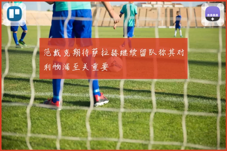 范戴克期待萨拉赫继续留队称其对利物浦至关重要