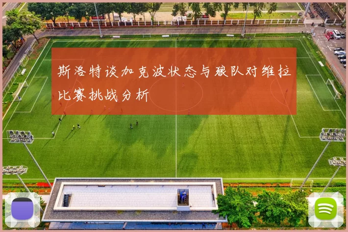 斯洛特谈加克波状态与狼队对维拉比赛挑战分析