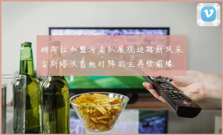 姆布拉加盟河南队展现边路新风采古斯塔沃首轮对阵旧主再续前缘