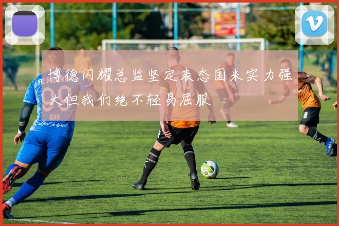 博德闪耀总监坚定表态国米实力强大但我们绝不轻易屈服