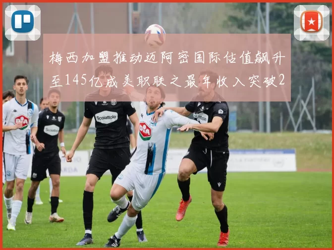 梅西加盟推动迈阿密国际估值飙升至145亿成美职联之最年收入突破2亿美元
