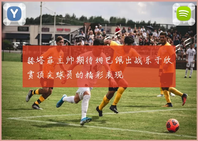 赫塔菲主帅期待姆巴佩出战乐于欣赏顶尖球员的精彩表现