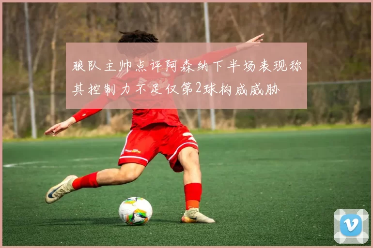 狼队主帅点评阿森纳下半场表现称其控制力不足仅第2球构成威胁