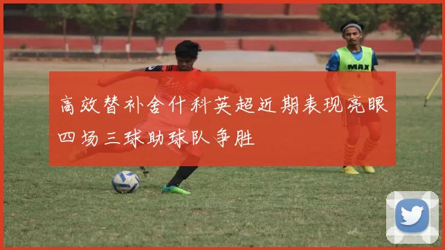 高效替补舍什科英超近期表现亮眼四场三球助球队争胜