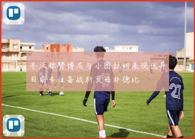 齐沃称赞博尼与小图拉姆表现优异目前专注备战科莫而非德比