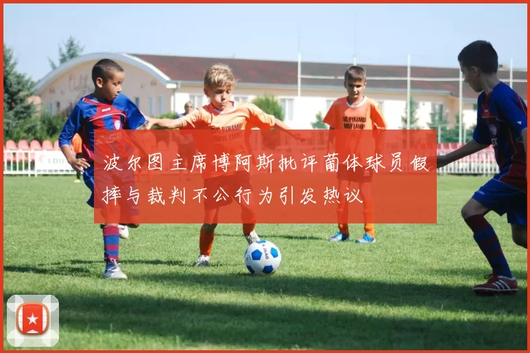 波尔图主席博阿斯批评葡体球员假摔与裁判不公行为引发热议