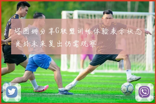 塔图姆分享G联盟训练体验表示状态良好未来复出仍需观察