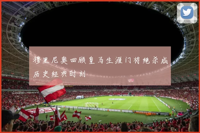 穆里尼奥回顾皇马生涯门将绝杀成历史经典时刻