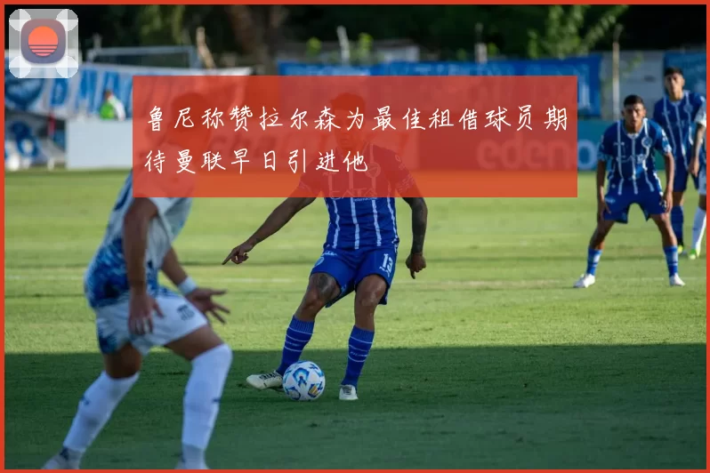 鲁尼称赞拉尔森为最佳租借球员期待曼联早日引进他
