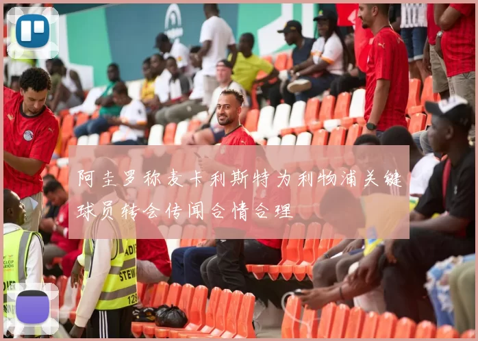 阿圭罗称麦卡利斯特为利物浦关键球员转会传闻合情合理