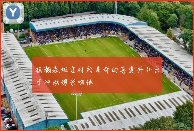杨瀚森坦言对约基奇的喜爱并非出于冲动想亲吻他