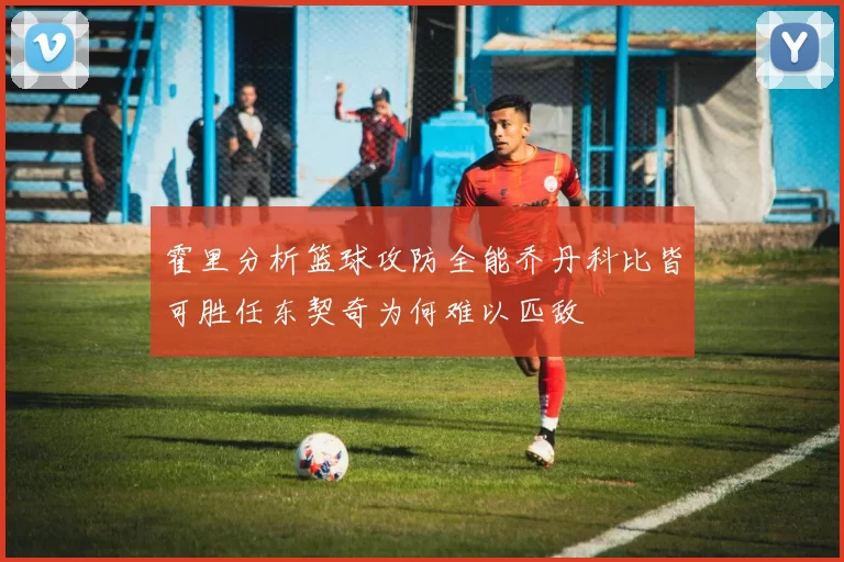 霍里分析篮球攻防全能乔丹科比皆可胜任东契奇为何难以匹敌