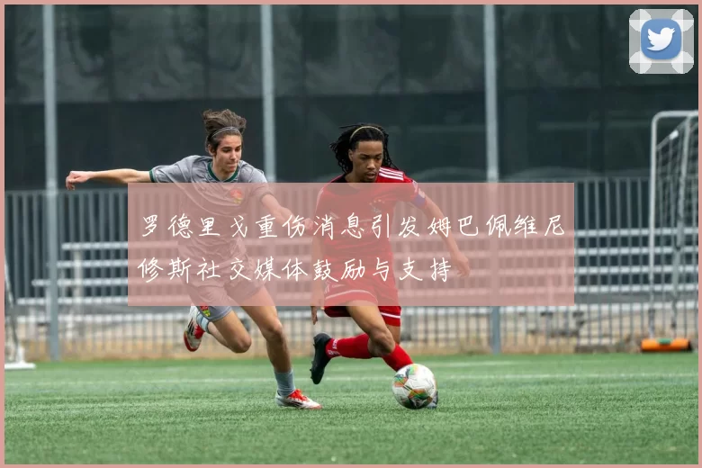 罗德里戈重伤消息引发姆巴佩维尼修斯社交媒体鼓励与支持