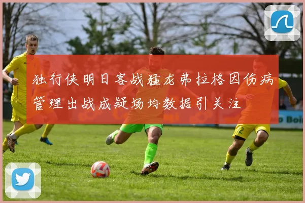 独行侠明日客战猛龙弗拉格因伤病管理出战成疑场均数据引关注