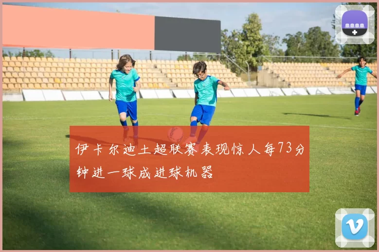 伊卡尔迪土超联赛表现惊人每73分钟进一球成进球机器