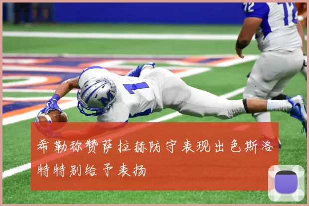 希勒称赞萨拉赫防守表现出色斯洛特特别给予表扬