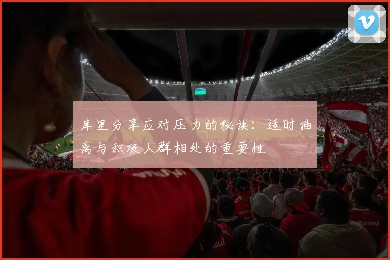 库里分享应对压力的秘诀：适时抽离与积极人群相处的重要性