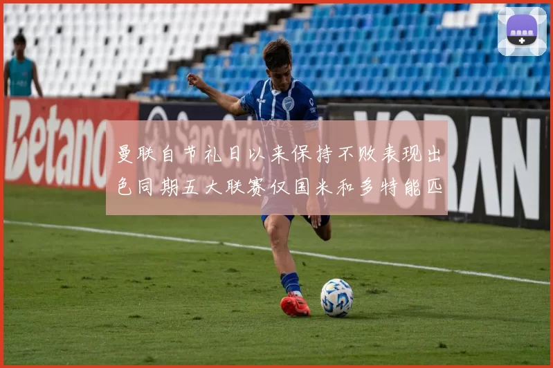 曼联自节礼日以来保持不败表现出色同期五大联赛仅国米和多特能匹敌