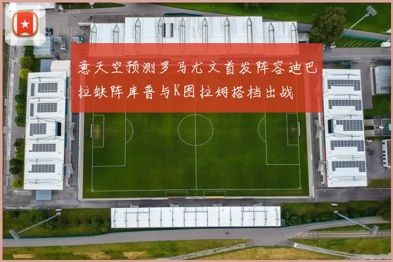 意天空预测罗马尤文首发阵容迪巴拉缺阵库普与K图拉姆搭档出战