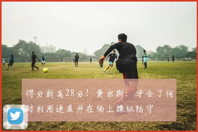 得分新高28分！费尔斯：学会了何时利用速度并在场上操纵防守