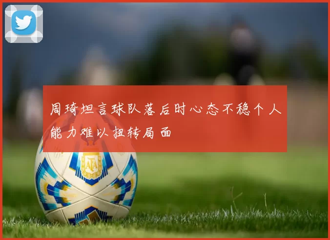 周琦坦言球队落后时心态不稳个人能力难以扭转局面