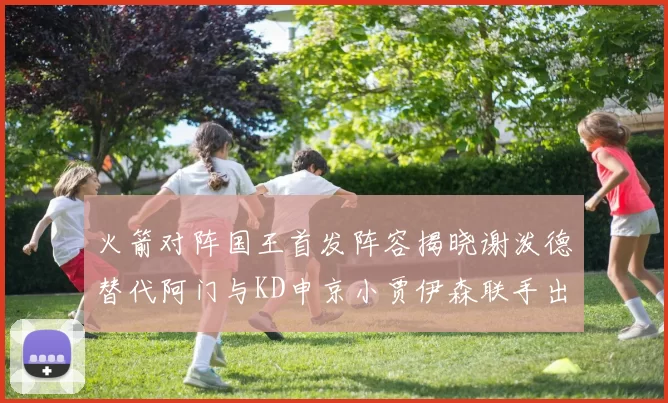 火箭对阵国王首发阵容揭晓谢泼德替代阿门与KD申京小贾伊森联手出战