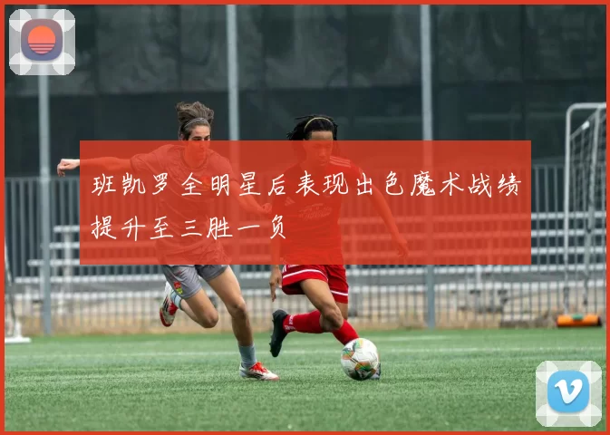 班凯罗全明星后表现出色魔术战绩提升至三胜一负