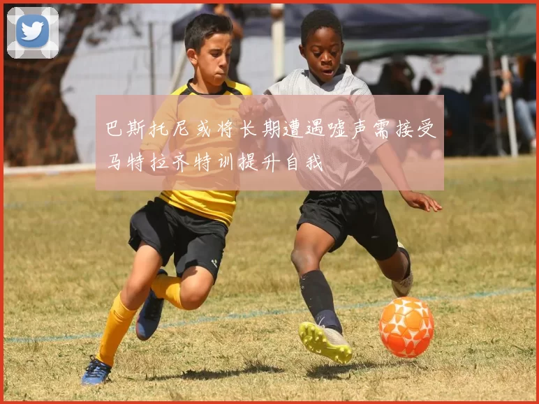 巴斯托尼或将长期遭遇嘘声需接受马特拉齐特训提升自我